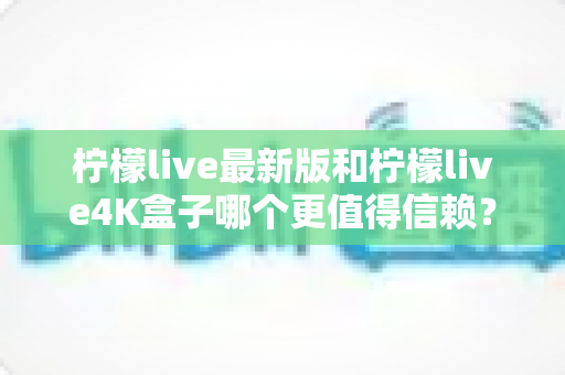 柠檬live最新版和柠檬live4K盒子哪个更值得信赖?深度对比分析与选购避坑指南 柠檬live最新版和柠檬live4K盒子哪个更值得信赖?深度对比分析与选购避坑指南