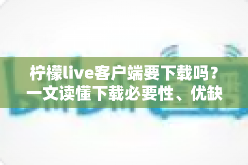 柠檬live客户端要下载吗？一文读懂下载必要性、优缺点与使用建议