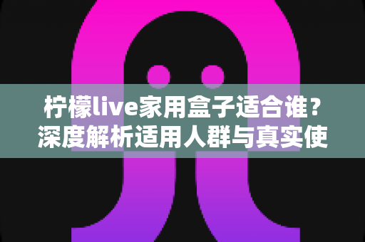 柠檬live家用盒子适合谁？深度解析适用人群与真实使用场景，帮你买前不踩坑