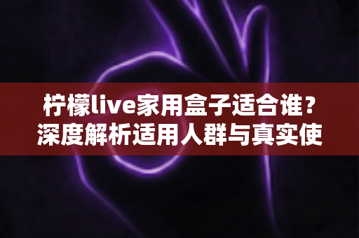 柠檬live家用盒子适合谁？深度解析适用人群与真实使用场景，帮你买前不踩坑