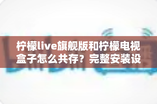 柠檬live旗舰版和柠檬电视盒子怎么共存?完整安装设置与使用指南,轻松实现双应用和谐运行 柠檬live旗舰版和柠檬电视盒子怎么共存?完整安装设置与使用指南,轻松实现双应用和谐运行