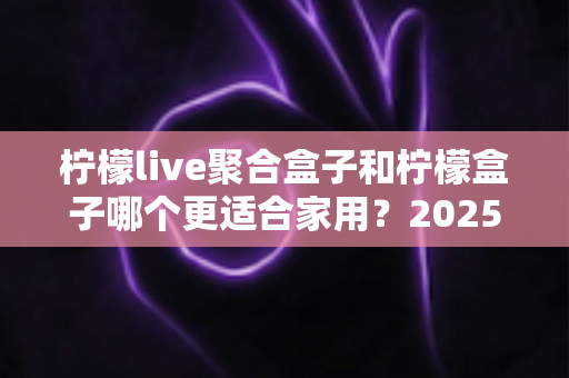 柠檬live聚合盒子和柠檬盒子哪个更适合家用?2025年家庭用户最全选购对比指南 柠檬live聚合盒子和柠檬盒子哪个更适合家用?2025年家庭用户最全选购对比指南