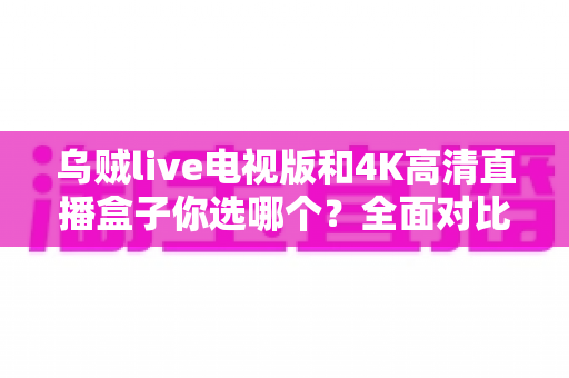 乌贼live电视版和4K高清直播盒子你选哪个？全面对比帮你找到最适合的家庭观影方案