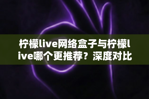 柠檬live网络盒子与柠檬live哪个更推荐？深度对比帮你一次选对不踩坑