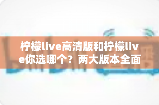 柠檬live高清版和柠檬live你选哪个？两大版本全面对比与选购指南