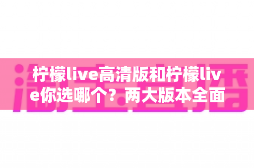 柠檬live高清版和柠檬live你选哪个？两大版本全面对比与选购指南