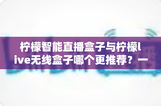 柠檬智能直播盒子与柠檬live无线盒子哪个更推荐？一文读懂两款设备的核心差异与选购指南