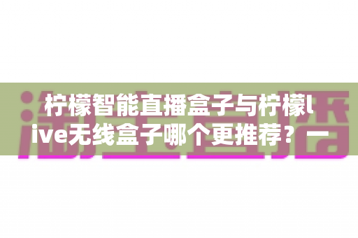 柠檬智能直播盒子与柠檬live无线盒子哪个更推荐？一文读懂两款设备的核心差异与选购指南