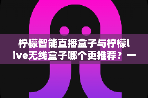 柠檬智能直播盒子与柠檬live无线盒子哪个更推荐？一文读懂两款设备的核心差异与选购指南