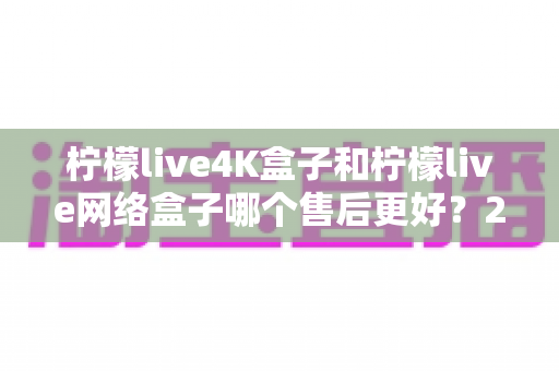 柠檬live4K盒子和柠檬live网络盒子哪个售后更好？2025年选购前必看的售后深度对比指南