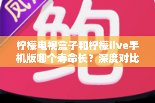 柠檬电视盒子和柠檬live手机版哪个寿命长?深度对比分析与延长使用寿命全指南 柠檬电视盒子和柠檬live手机版哪个寿命长?深度对比分析与延长使用寿命全指南