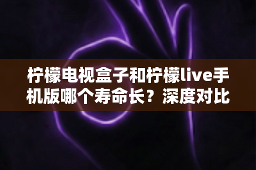 柠檬电视盒子和柠檬live手机版哪个寿命长?深度对比分析与延长使用寿命全指南 柠檬电视盒子和柠檬live手机版哪个寿命长?深度对比分析与延长使用寿命全指南