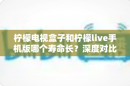 柠檬电视盒子和柠檬live手机版哪个寿命长?深度对比分析与延长使用寿命全指南 柠檬电视盒子和柠檬live手机版哪个寿命长?深度对比分析与延长使用寿命全指南