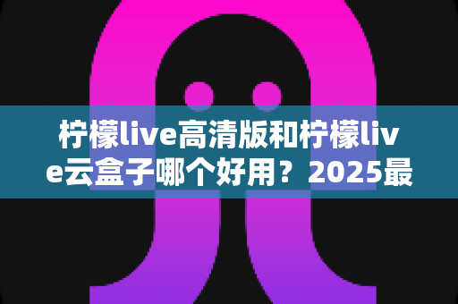 柠檬live高清版和柠檬live云盒子哪个好用？2025最全深度对比测评，一文看懂如何选择