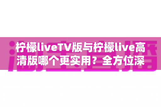 柠檬liveTV版与柠檬live高清版哪个更实用?全方位深度对比解析与选择指南 柠檬liveTV版与柠檬live高清版哪个更实用?全方位深度对比解析与选择指南