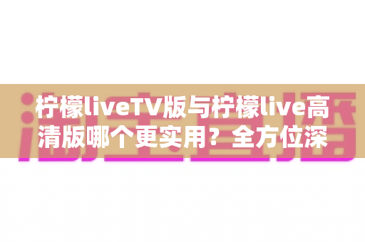 柠檬liveTV版与柠檬live高清版哪个更实用?全方位深度对比解析与选择指南 柠檬liveTV版与柠檬live高清版哪个更实用?全方位深度对比解析与选择指南
