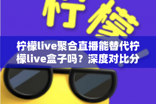 柠檬live聚合直播能替代柠檬live盒子吗?深度对比分析、功能差异与选购决策全指南 柠檬live聚合直播能替代柠檬live盒子吗?深度对比分析、功能差异与选购决策全指南