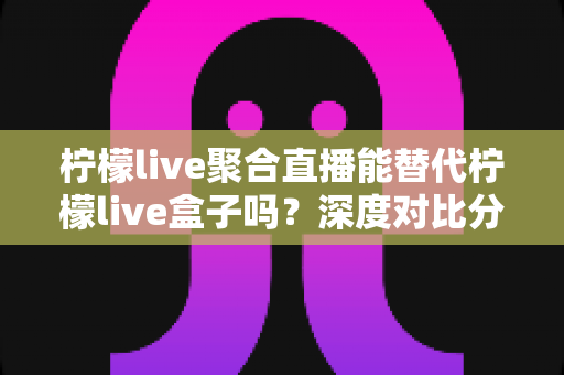 柠檬live聚合直播能替代柠檬live盒子吗?深度对比分析、功能差异与选购决策全指南 柠檬live聚合直播能替代柠檬live盒子吗?深度对比分析、功能差异与选购决策全指南