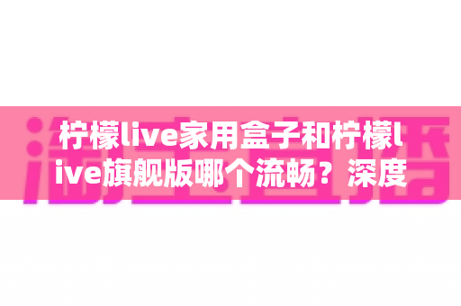 柠檬live家用盒子和柠檬live旗舰版哪个流畅?深度实测对比助你选对不踩坑 柠檬live家用盒子和柠檬live旗舰版哪个流畅?深度实测对比助你选对不踩坑