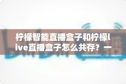 柠檬智能直播盒子和柠檬live直播盒子怎么共存?一文读懂双盒安装配置与优化全攻略 柠檬智能直播盒子和柠檬live直播盒子怎么共存?一文读懂双盒安装配置与优化全攻略