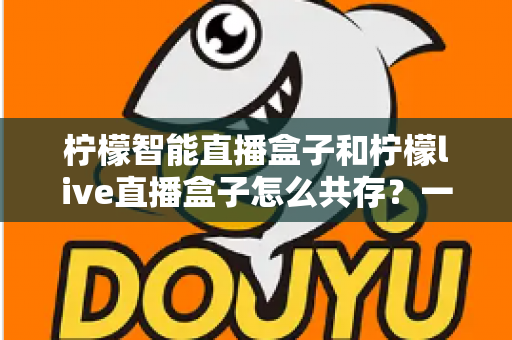 柠檬智能直播盒子和柠檬live直播盒子怎么共存?一文读懂双盒安装配置与优化全攻略 柠檬智能直播盒子和柠檬live直播盒子怎么共存?一文读懂双盒安装配置与优化全攻略