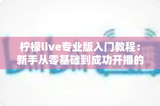 柠檬live专业版入门教程:新手从零基础到成功开播的完整实战指南 柠檬live专业版入门教程:新手从零基础到成功开播的完整实战指南
