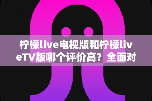 柠檬live电视版和柠檬liveTV版哪个评价高?全面对比解析帮你选对大屏观影版本 柠檬live电视版和柠檬liveTV版哪个评价高?全面对比解析帮你选对大屏观影版本