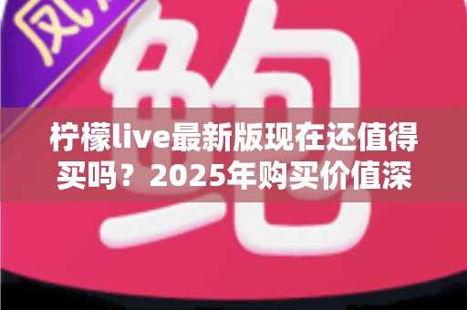 柠檬live最新版现在还值得买吗?2025年购买价值深度解析与实用购买指南 柠檬live最新版现在还值得买吗?2025年购买价值深度解析与实用购买指南