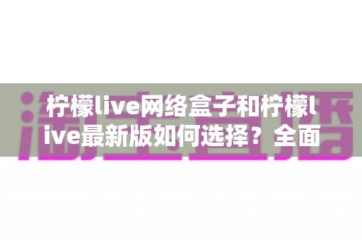 柠檬live网络盒子和柠檬live最新版如何选择?全面对比分析与实用选购指南 柠檬live网络盒子和柠檬live最新版如何选择?全面对比分析与实用选购指南
