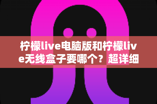 柠檬live电脑版和柠檬live无线盒子要哪个?超详细对比攻略帮你一次选对不踩坑 柠檬live电脑版和柠檬live无线盒子要哪个?超详细对比攻略帮你一次选对不踩坑