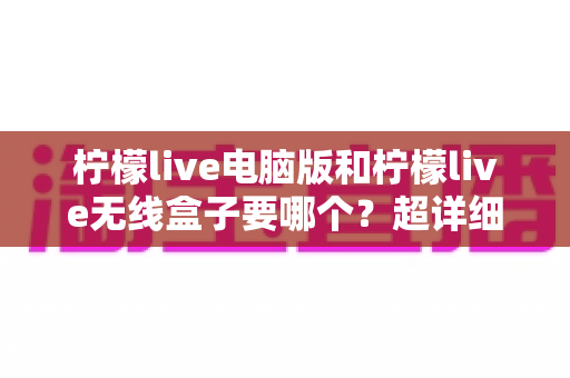柠檬live电脑版和柠檬live无线盒子要哪个?超详细对比攻略帮你一次选对不踩坑 柠檬live电脑版和柠檬live无线盒子要哪个?超详细对比攻略帮你一次选对不踩坑