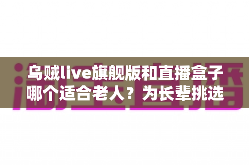 乌贼live旗舰版和直播盒子哪个适合老人？为长辈挑选观影设备的超实用指南