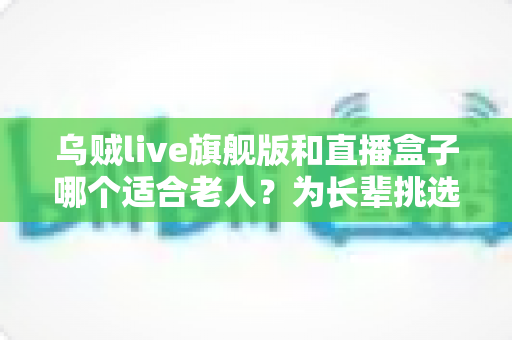 乌贼live旗舰版和直播盒子哪个适合老人？为长辈挑选观影设备的超实用指南