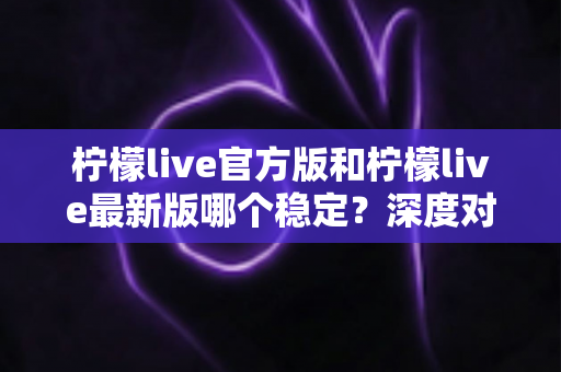 柠檬live官方版和柠檬live最新版哪个稳定？深度对比分析帮你选出最佳版本