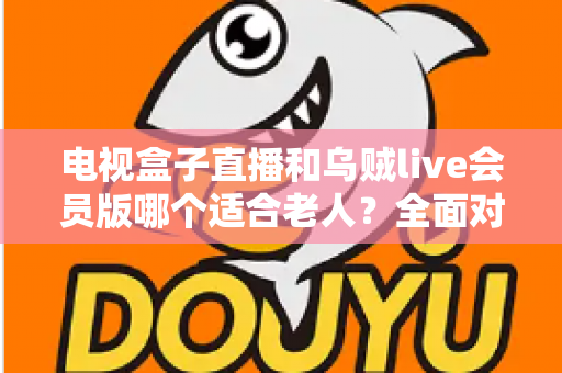 电视盒子直播和乌贼live会员版哪个适合老人?全面对比分析与贴心选购指南 电视盒子直播和乌贼live会员版哪个适合老人?全面对比分析与贴心选购指南