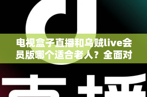 电视盒子直播和乌贼live会员版哪个适合老人？全面对比分析与贴心选购指南