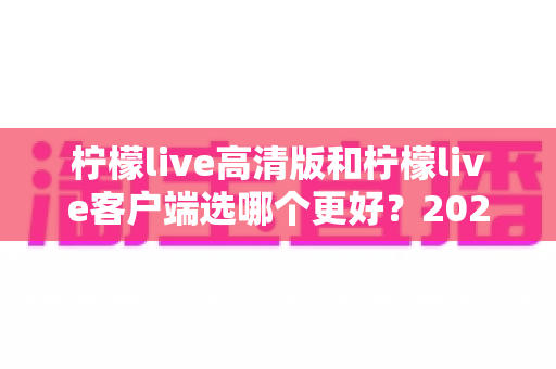 柠檬live高清版和柠檬live客户端选哪个更好?2024年最全对比分析与选择指南 柠檬live高清版和柠檬live客户端选哪个更好?2024年最全对比分析与选择指南