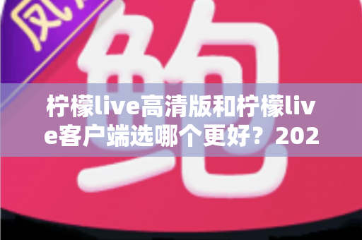柠檬live高清版和柠檬live客户端选哪个更好？2024年最全对比分析与选择指南