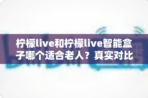 柠檬live和柠檬live智能盒子哪个适合老人？真实对比与选购全指南