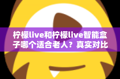 柠檬live和柠檬live智能盒子哪个适合老人？真实对比与选购全指南