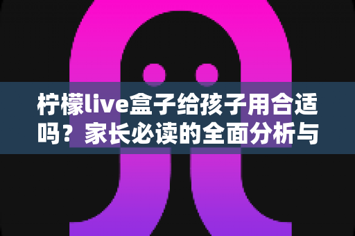 柠檬live盒子给孩子用合适吗？家长必读的全面分析与安全使用指南