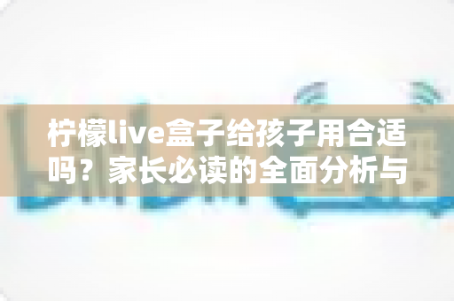 柠檬live盒子给孩子用合适吗？家长必读的全面分析与安全使用指南