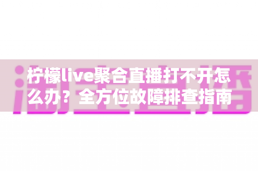 柠檬live聚合直播打不开怎么办？全方位故障排查指南与实用解决方案大全