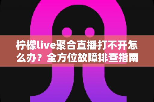 柠檬live聚合直播打不开怎么办？全方位故障排查指南与实用解决方案大全