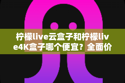 柠檬live云盒子和柠檬live4K盒子哪个便宜?全面价格对比与选购指南 柠檬live云盒子和柠檬live4K盒子哪个便宜?全面价格对比与选购指南