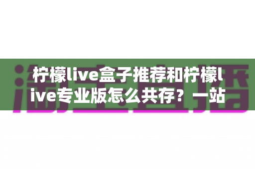 柠檬live盒子推荐和柠檬live专业版怎么共存？一站式实用指南助你轻松玩转双版本