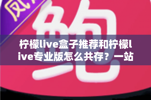 柠檬live盒子推荐和柠檬live专业版怎么共存？一站式实用指南助你轻松玩转双版本