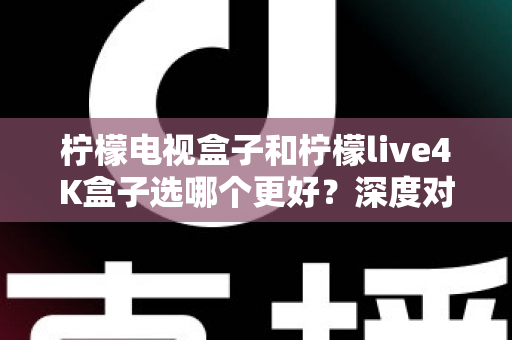 柠檬电视盒子和柠檬live4K盒子选哪个更好?深度对比评测帮你找到最适合的电视盒子 柠檬电视盒子和柠檬live4K盒子选哪个更好?深度对比评测帮你找到最适合的电视盒子