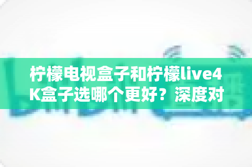 柠檬电视盒子和柠檬live4K盒子选哪个更好？深度对比评测帮你找到最适合的电视盒子