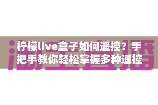柠檬live盒子如何遥控？手把手教你轻松掌握多种遥控方法，畅享大屏娱乐新体验